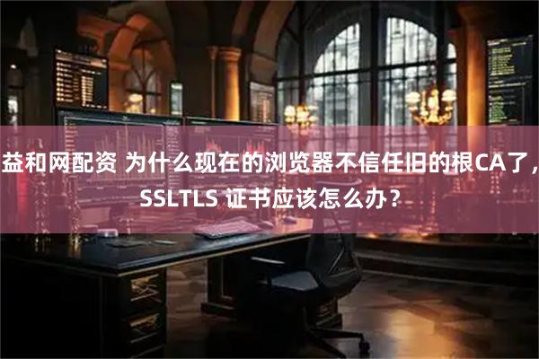 益和网配资 为什么现在的浏览器不信任旧的根CA了，SSLTLS 证书应该怎么办？