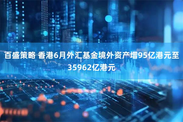 百盛策略 香港6月外汇基金境外资产增95亿港元至35962亿港元