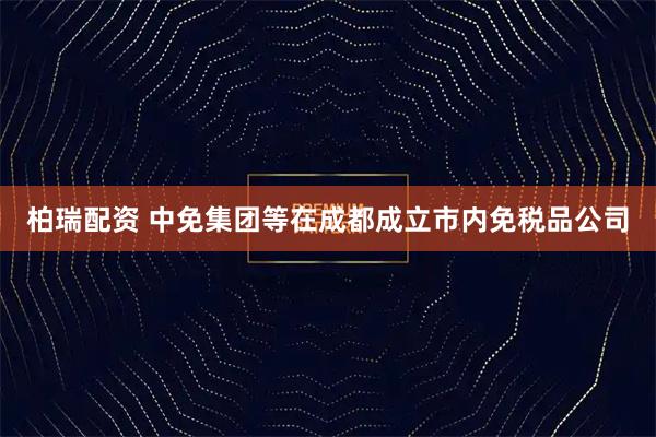 柏瑞配资 中免集团等在成都成立市内免税品公司