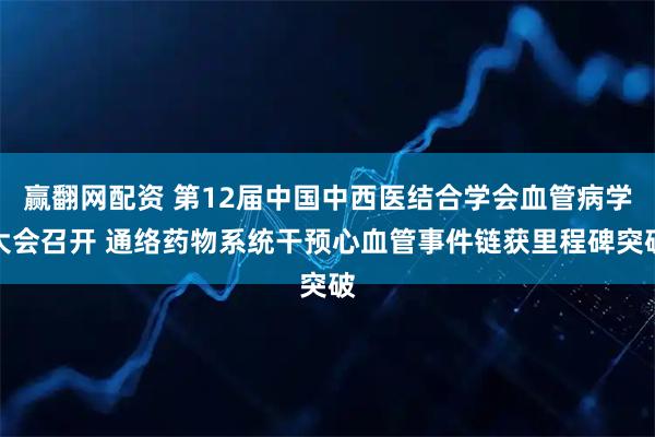 赢翻网配资 第12届中国中西医结合学会血管病学大会召开 通络药物系统干预心血管事件链获里程碑突破