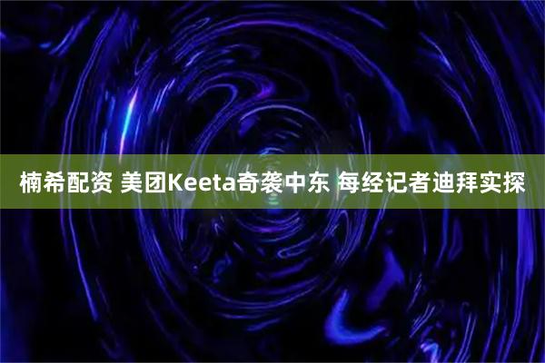 楠希配资 美团Keeta奇袭中东 每经记者迪拜实探