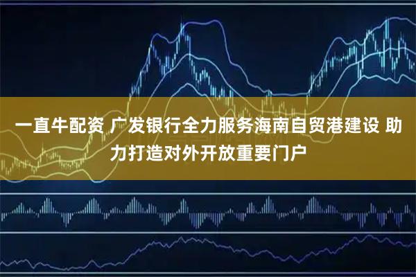 一直牛配资 广发银行全力服务海南自贸港建设 助力打造对外开放重要门户
