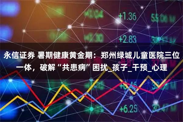 永信证券 暑期健康黄金期:郑州绿城儿童医院三位一体,破解“共患病”困扰_孩子_干预_心理