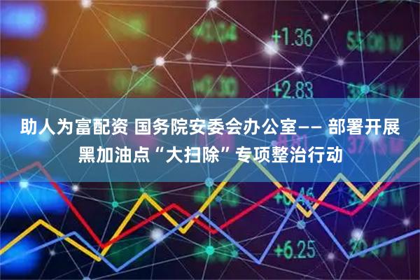 助人为富配资 国务院安委会办公室—— 部署开展黑加油点“大扫除”专项整治行动