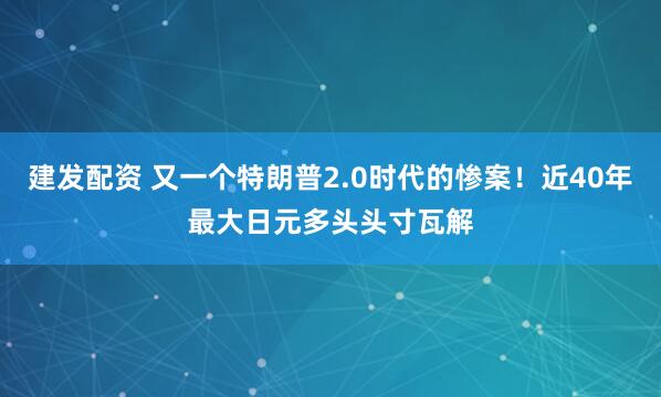 建发配资 又一个特朗普2.0时代的惨案！近40年最大日元多头头寸瓦解